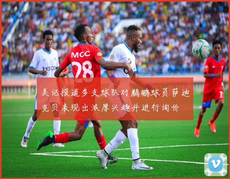 美记报道多支球队对鹈鹕球员萨迪克贝表现出浓厚兴趣并进行询价