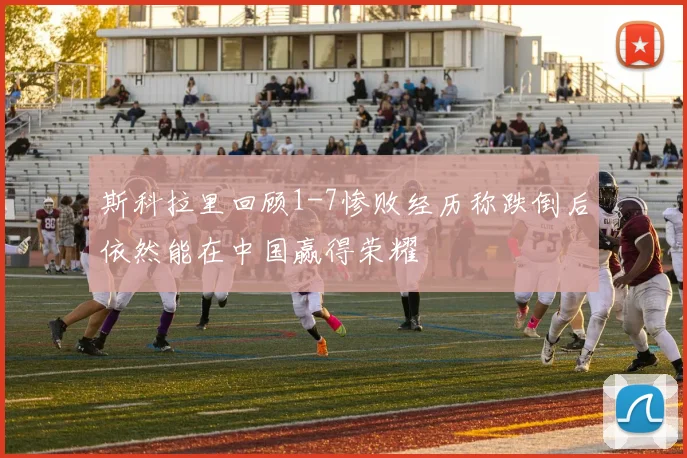 斯科拉里回顾1-7惨败经历称跌倒后依然能在中国赢得荣耀