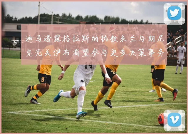 迪马透露格拉斯纳执教米兰与朗尼克无关伊布渴望参与更多决策事务
