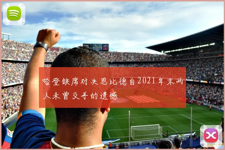 哈登缺席对决恩比德自2021年末两人未曾交手的遗憾
