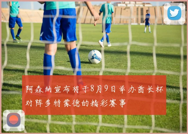 阿森纳宣布将于8月9日举办酋长杯对阵多特蒙德的精彩赛事