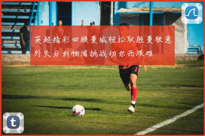 英超精彩回顾曼城轻松取胜曼联意外失分利物浦挑战切尔西艰难