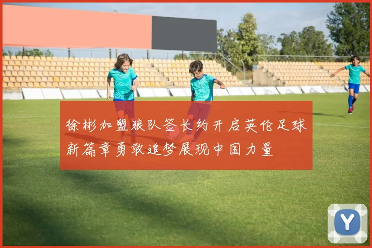 徐彬加盟狼队签长约开启英伦足球新篇章勇敢追梦展现中国力量