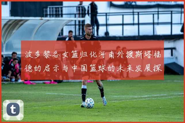 波多黎各女篮归化河南外援斯塔福德的启示与中国篮球的未来发展探讨