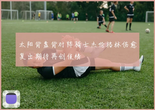 太阳背靠背对阵骑士杰伦格林伤愈复出期待再创佳绩