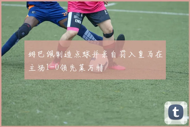 姆巴佩制造点球并亲自罚入皇马在主场1-0领先莱万特