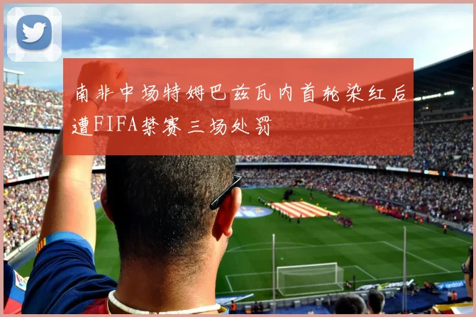 南非中场特姆巴兹瓦内首轮染红后遭FIFA禁赛三场处罚