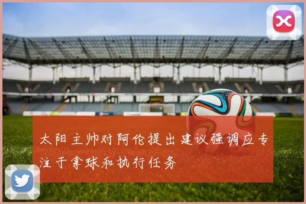 太阳主帅对阿伦提出建议强调应专注于拿球和执行任务