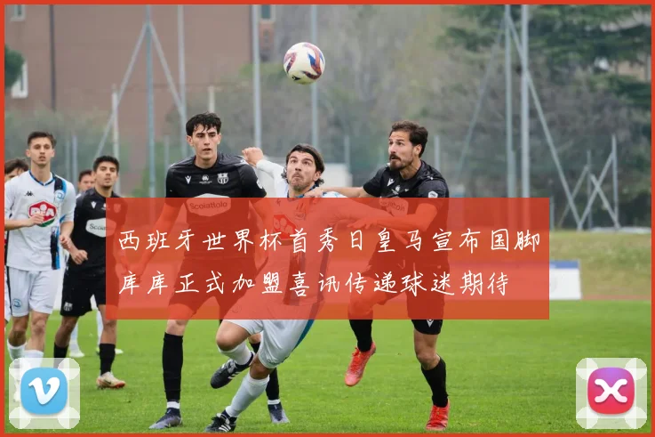 西班牙世界杯首秀日皇马宣布国脚库库正式加盟喜讯传递球迷期待