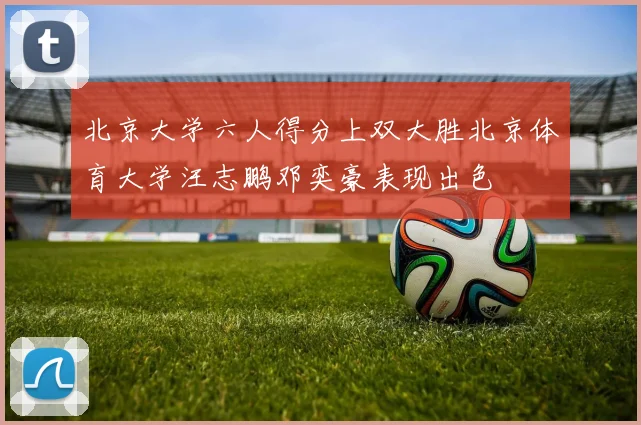 北京大学六人得分上双大胜北京体育大学汪志鹏邓奕豪表现出色