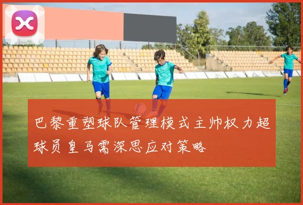 巴黎重塑球队管理模式主帅权力超球员皇马需深思应对策略