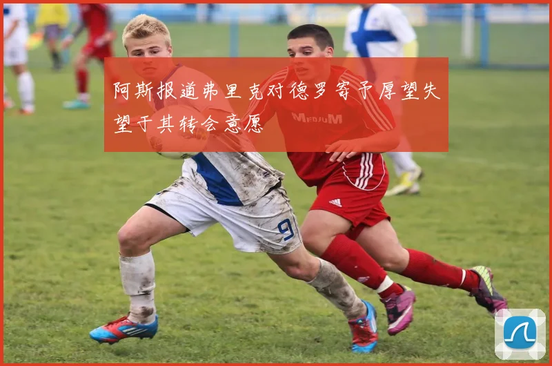 阿斯报道弗里克对德罗寄予厚望失望于其转会意愿