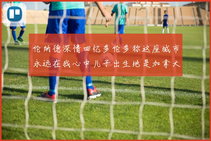 伦纳德深情回忆多伦多称这座城市永远在我心中儿子出生地是加拿大