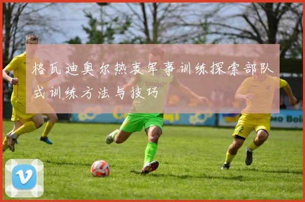 格瓦迪奥尔热衷军事训练探索部队式训练方法与技巧