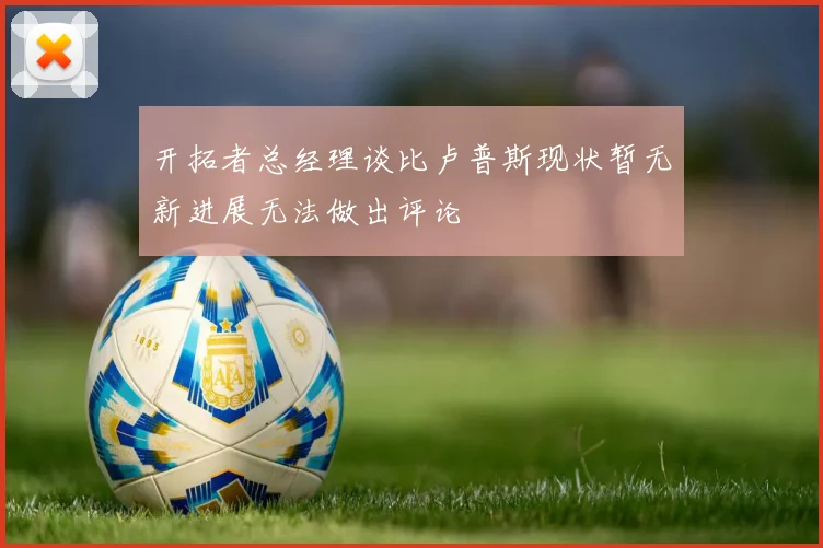 开拓者总经理谈比卢普斯现状暂无新进展无法做出评论