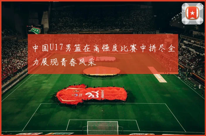 中国U17男篮在高强度比赛中拼尽全力展现青春风采
