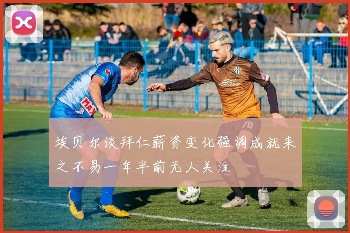 埃贝尔谈拜仁薪资变化强调成就来之不易一年半前无人关注